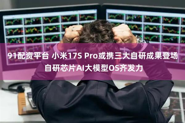 91配资平台 小米17S Pro或携三大自研成果登场 自研芯片AI大模型OS齐发力