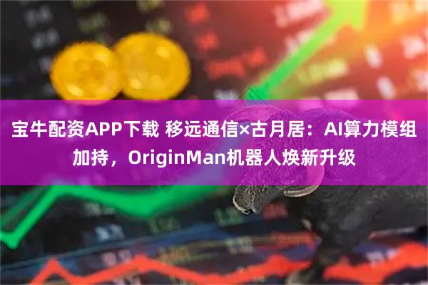 宝牛配资APP下载 移远通信×古月居：AI算力模组加持，OriginMan机器人焕新升级