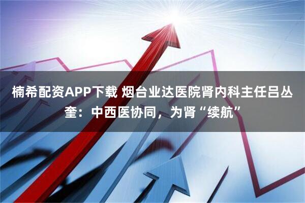 楠希配资APP下载 烟台业达医院肾内科主任吕丛奎：中西医协同，为肾“续航”