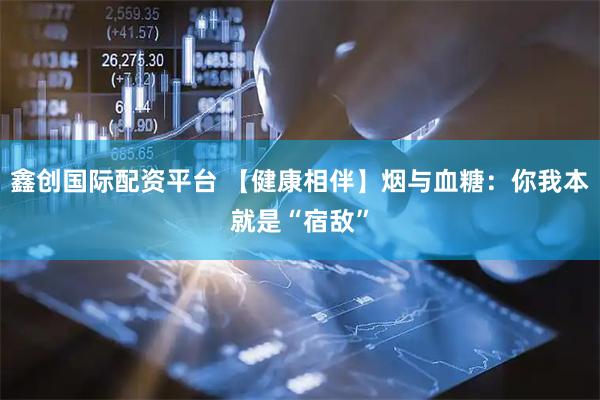 鑫创国际配资平台 【健康相伴】烟与血糖：你我本就是“宿敌”