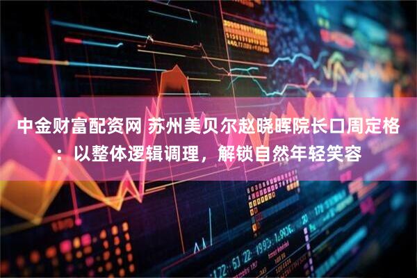 中金财富配资网 苏州美贝尔赵晓晖院长口周定格：以整体逻辑调理，解锁自然年轻笑容