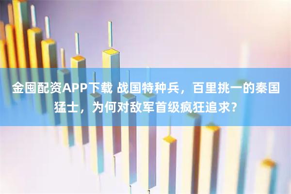 金囤配资APP下载 战国特种兵，百里挑一的秦国猛士，为何对敌军首级疯狂追求？
