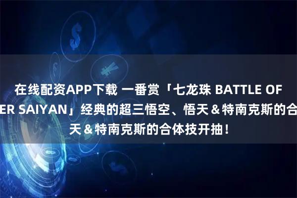 在线配资APP下载 一番赏「七龙珠 BATTLE OF THE SUPER SAIYAN」经典的超三悟空、悟天＆特南克斯的合体技开抽！