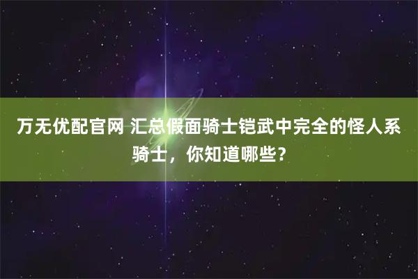 万无优配官网 汇总假面骑士铠武中完全的怪人系骑士，你知道哪些？