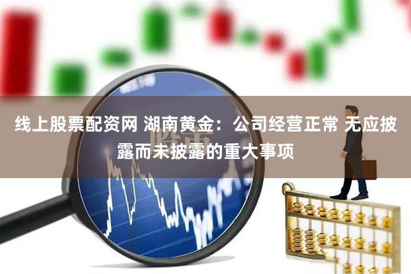 线上股票配资网 湖南黄金：公司经营正常 无应披露而未披露的重大事项