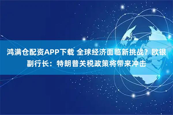 鸿满仓配资APP下载 全球经济面临新挑战？欧银副行长：特朗普关税政策将带来冲击