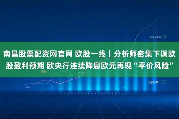 南昌股票配资网官网 欧股一线丨分析师密集下调欧股盈利预期 欧央行连续降息欧元再现“平价风险”