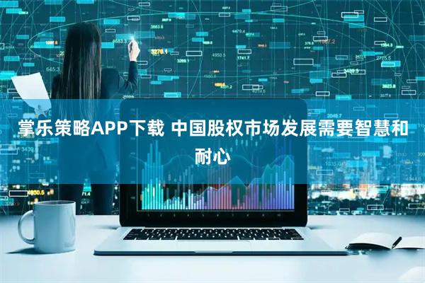 掌乐策略APP下载 中国股权市场发展需要智慧和耐心