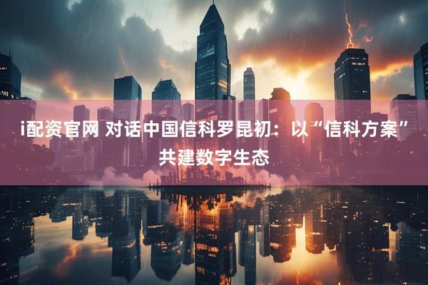 i配资官网 对话中国信科罗昆初：以“信科方案”共建数字生态