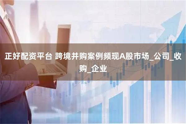 正好配资平台 跨境并购案例频现A股市场_公司_收购_企业