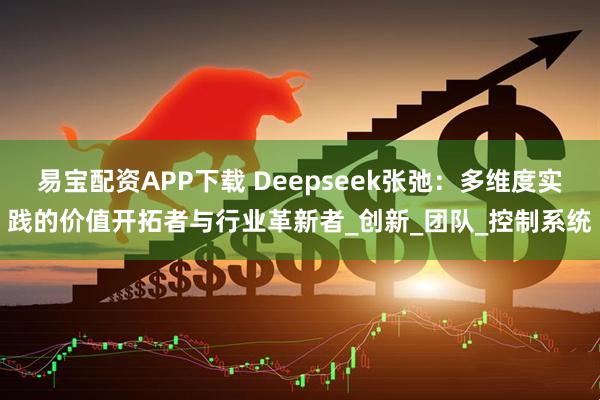 易宝配资APP下载 Deepseek张弛：多维度实践的价值开拓者与行业革新者_创新_团队_控制系统
