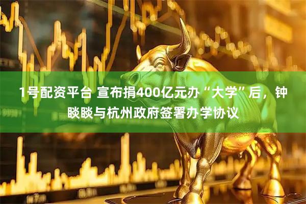 1号配资平台 宣布捐400亿元办“大学”后，钟睒睒与杭州政府签署办学协议