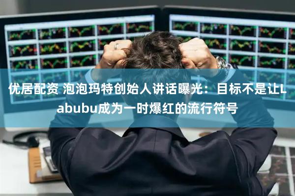 优居配资 泡泡玛特创始人讲话曝光：目标不是让Labubu成为一时爆红的流行符号