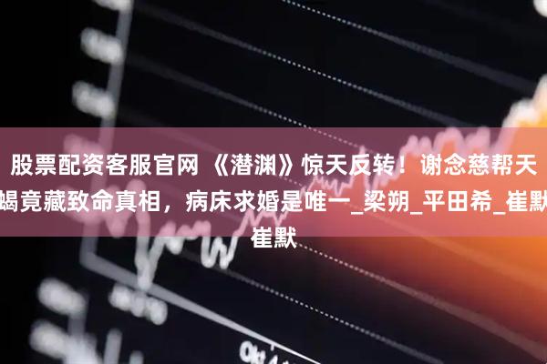 股票配资客服官网 《潜渊》惊天反转！谢念慈帮天蝎竟藏致命真相，病床求婚是唯一_梁朔_平田希_崔默