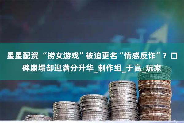 星星配资 “捞女游戏”被迫更名“情感反诈”？口碑崩塌却迎满分升华_制作组_于高_玩家