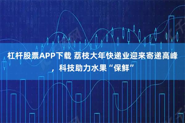 杠杆股票APP下载 荔枝大年快递业迎来寄递高峰，科技助力水果“保鲜”