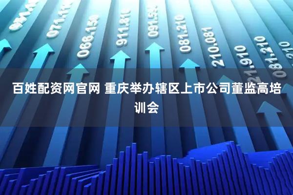 百姓配资网官网 重庆举办辖区上市公司董监高培训会