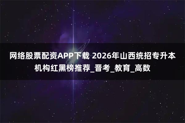 网络股票配资APP下载 2026年山西统招专升本机构红黑榜推荐_晋考_教育_高数