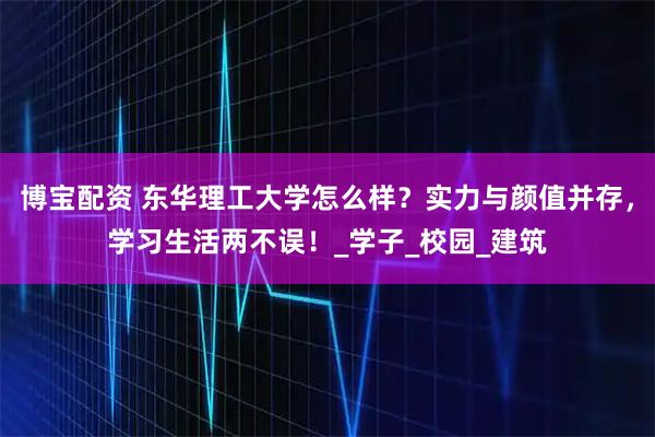 博宝配资 东华理工大学怎么样？实力与颜值并存，学习生活两不误！_学子_校园_建筑