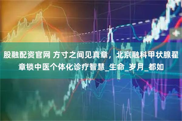 股融配资官网 方寸之间见真章，北京融科甲状腺翟章锁中医个体化诊疗智慧_生命_岁月_都如