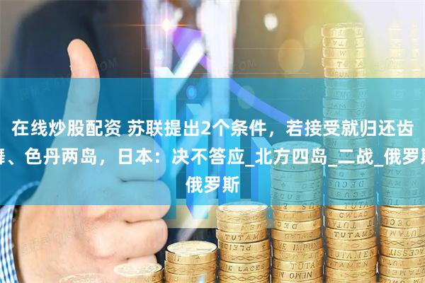 在线炒股配资 苏联提出2个条件，若接受就归还齿舞、色丹两岛，日本：决不答应_北方四岛_二战_俄罗斯