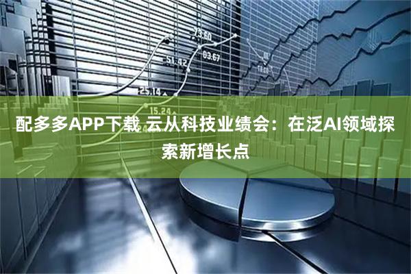 配多多APP下载 云从科技业绩会：在泛AI领域探索新增长点
