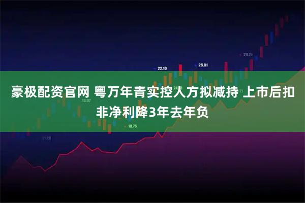 豪极配资官网 粤万年青实控人方拟减持 上市后扣非净利降3年去年负