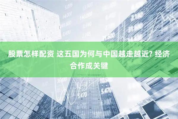 股票怎样配资 这五国为何与中国越走越近? 经济合作成关键
