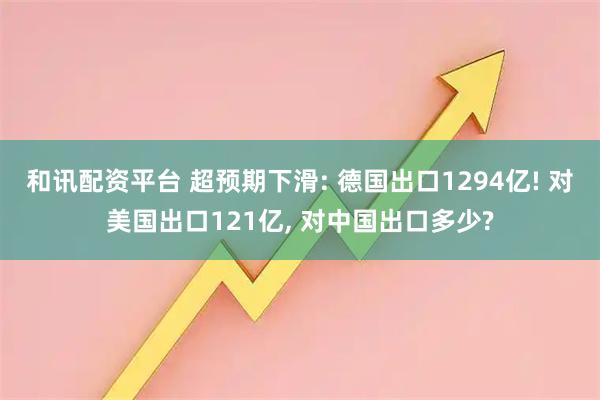 和讯配资平台 超预期下滑: 德国出口1294亿! 对美国出口121亿, 对中国出口多少?