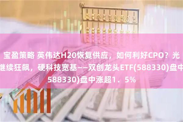 宝盈策略 英伟达H20恢复供应，如何利好CPO？光模块三剑客继续狂飙，硬科技宽基——双创龙头ETF(588330)盘中涨超1．5%