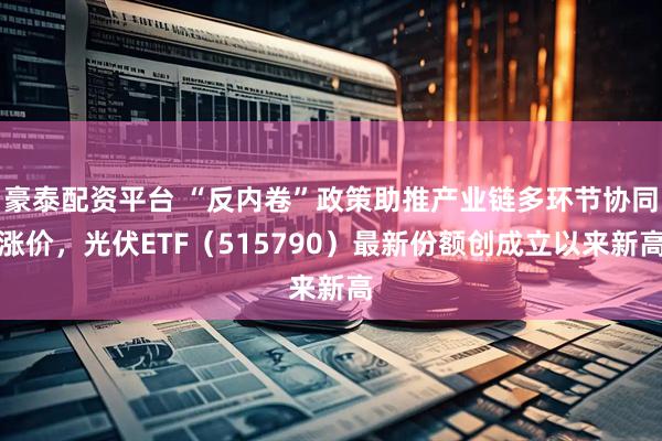 豪泰配资平台 “反内卷”政策助推产业链多环节协同涨价，光伏ETF（515790）最新份额创成立以来新高
