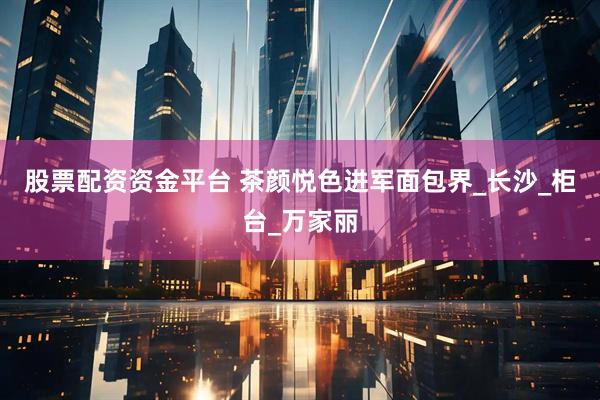 股票配资资金平台 茶颜悦色进军面包界_长沙_柜台_万家丽