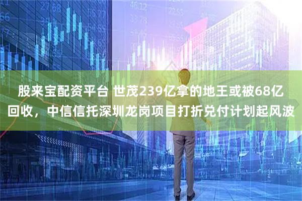 股来宝配资平台 世茂239亿拿的地王或被68亿回收，中信信托深圳龙岗项目打折兑付计划起风波