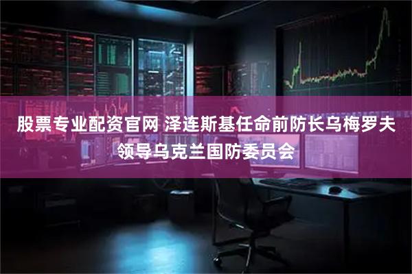 股票专业配资官网 泽连斯基任命前防长乌梅罗夫领导乌克兰国防委员会
