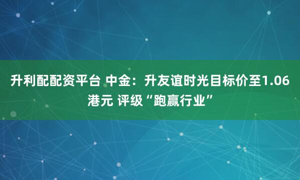 升利配配资平台 中金：升友谊时光目标价至1.06港元 评级“跑赢行业”
