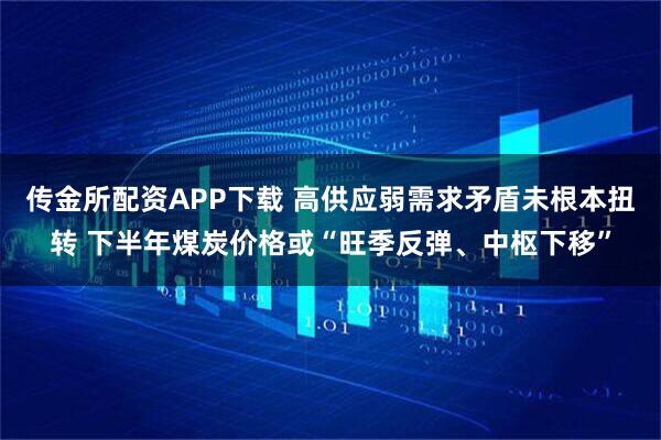 传金所配资APP下载 高供应弱需求矛盾未根本扭转 下半年煤炭价格或“旺季反弹、中枢下移”