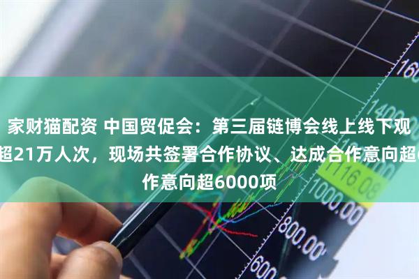家财猫配资 中国贸促会：第三届链博会线上线下观众人数超21万人次，现场共签署合作协议、达成合作意向超6000项