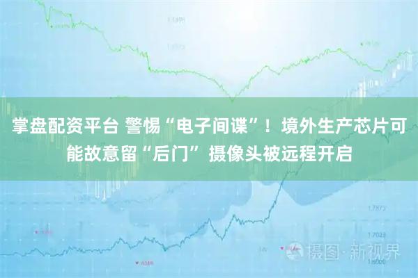 掌盘配资平台 警惕“电子间谍”！境外生产芯片可能故意留“后门” 摄像头被远程开启