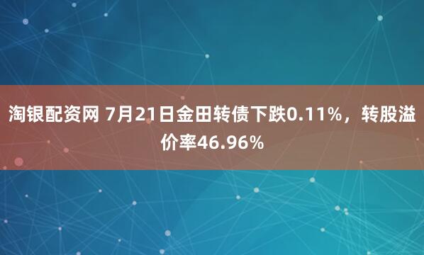 淘银配资网 7月21日金田转债下跌0.11%，转股溢价率46.96%