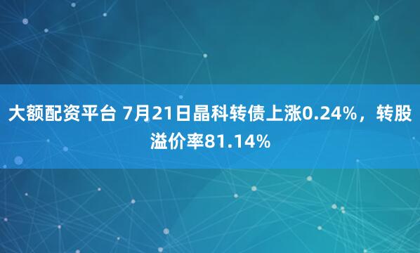 大额配资平台 7月21日晶科转债上涨0.24%，转股溢价率81.14%