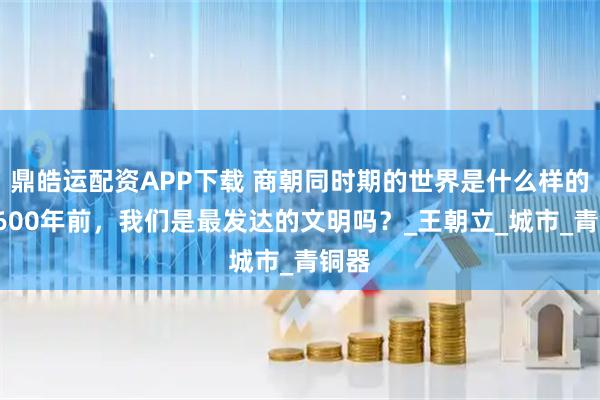 鼎皓运配资APP下载 商朝同时期的世界是什么样的？3600年前，我们是最发达的文明吗？_王朝立_城市_青铜器