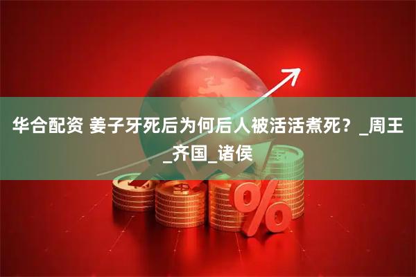 华合配资 姜子牙死后为何后人被活活煮死？_周王_齐国_诸侯