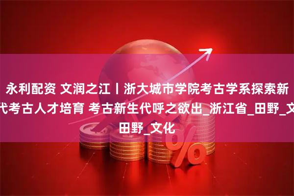 永利配资 文润之江丨浙大城市学院考古学系探索新时代考古人才培育 考古新生代呼之欲出_浙江省_田野_文化