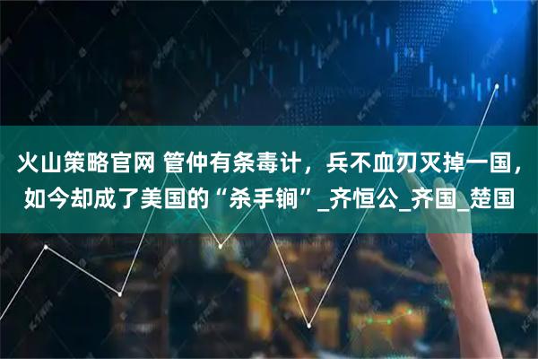 火山策略官网 管仲有条毒计，兵不血刃灭掉一国，如今却成了美国的“杀手锏”_齐恒公_齐国_楚国