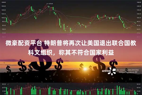 微豪配资平台 特朗普将再次让美国退出联合国教科文组织，称其不符合国家利益