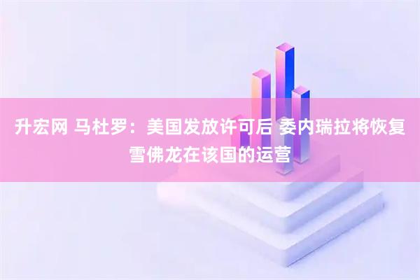 升宏网 马杜罗：美国发放许可后 委内瑞拉将恢复雪佛龙在该国的运营