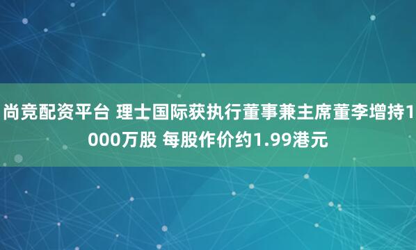 尚竞配资平台 理士国际获执行董事兼主席董李增持1000万股 每股作价约1.99港元