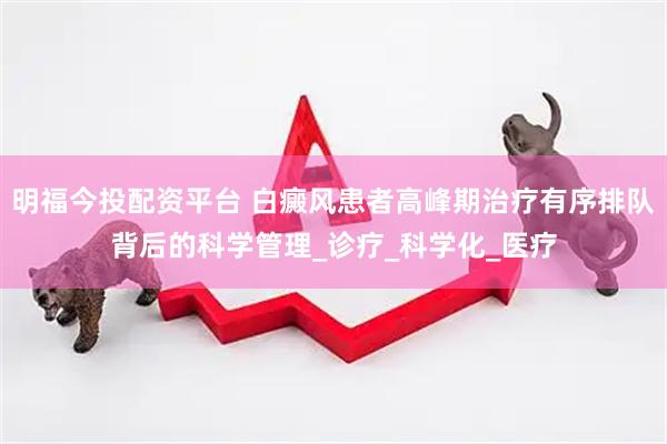 明福今投配资平台 白癜风患者高峰期治疗有序排队背后的科学管理_诊疗_科学化_医疗
