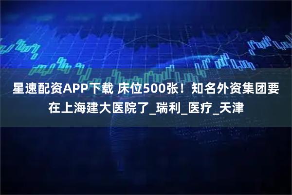 星速配资APP下载 床位500张！知名外资集团要在上海建大医院了_瑞利_医疗_天津