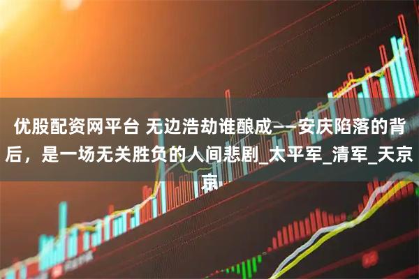 优股配资网平台 无边浩劫谁酿成——安庆陷落的背后，是一场无关胜负的人间悲剧_太平军_清军_天京
